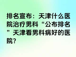 排名宣布：天津什么医院治疗男科“公布排名”天津看男科病好的医院？