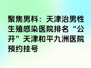 聚焦男科：天津治男性生殖感染医院排名“公开”天津和平九洲医院预约挂号