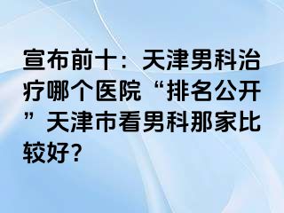 宣布前十：天津男科治疗哪个医院“排名公开”天津市看男科那家比较好？