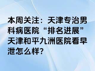 本周关注：天津专治男科病医院“排名进展”天津和平九洲医院看早泄怎么样？