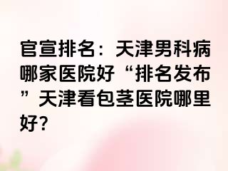 官宣排名：天津男科病哪家医院好“排名发布”天津看包茎医院哪里好？
