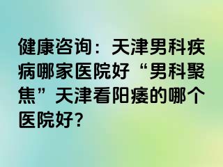 健康咨询：天津男科疾病哪家医院好“男科聚焦”天津看阳痿的哪个医院好？