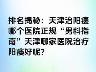 排名揭秘：天津治阳痿哪个医院正规“男科指南”天津哪家医院治疗阳痿好呢？