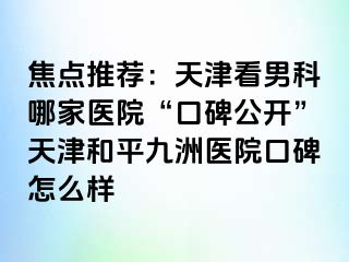 焦点推荐：天津看男科哪家医院“口碑公开”天津和平九洲医院口碑怎么样