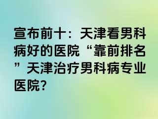 宣布前十：天津看男科病好的医院“靠前排名”天津治疗男科病专业医院？