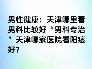 男性健康：天津哪里看男科比较好“男科专治”天津哪家医院看阳痿好？