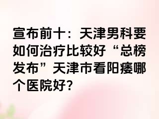 宣布前十：天津男科要如何治疗比较好“总榜发布”天津市看阳痿哪个医院好？