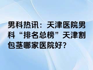 男科热讯：天津医院男科“排名总榜”天津割包茎哪家医院好？
