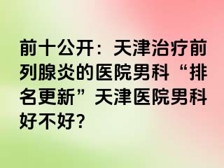 前十公开：天津治疗前列腺炎的医院男科“排名更新”天津医院男科好不好？
