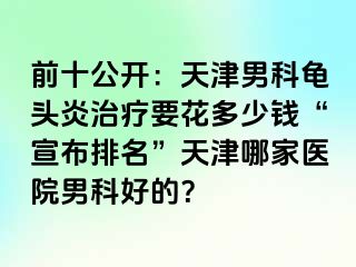 前十公开：天津男科龟头炎治疗要花多少钱“宣布排名”天津哪家医院男科好的？