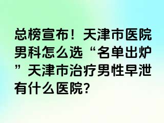总榜宣布！天津市医院男科怎么选“名单出炉”天津市治疗男性早泄有什么医院？