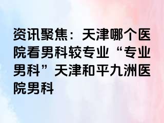 资讯聚焦：天津哪个医院看男科较专业“专业男科”天津和平九洲医院男科