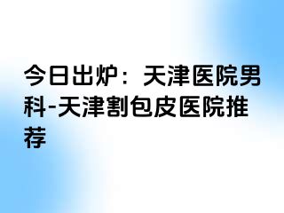 今日出炉：天津医院男科-天津割包皮医院推荐