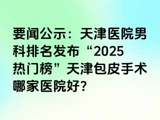 要闻公示：天津医院男科排名发布“2025热门榜”天津包皮手术哪家医院好？