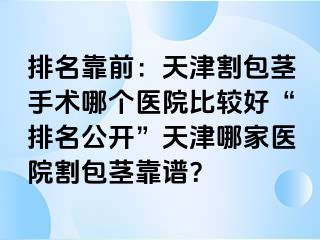 排名靠前：天津割包茎手术哪个医院比较好“排名公开”天津哪家医院割包茎靠谱？