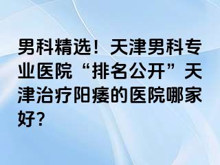 男科精选！天津男科专业医院“排名公开”天津治疗阳痿的医院哪家好？