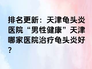 排名更新：天津龟头炎医院“男性健康”天津哪家医院治疗龟头炎好？