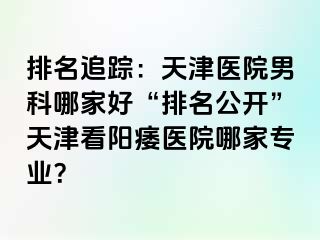 排名追踪：天津医院男科哪家好“排名公开”天津看阳痿医院哪家专业？