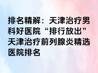 排名精解：天津治疗男科好医院“排行放出”天津治疗前列腺炎精选医院排名
