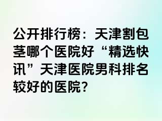 公开排行榜：天津割包茎哪个医院好“精选快讯”天津医院男科排名较好的医院？