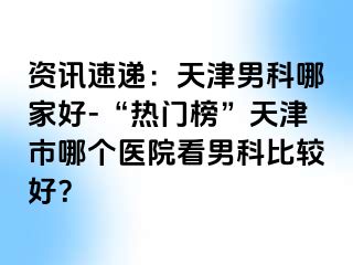 资讯速递：天津男科哪家好-“热门榜”天津市哪个医院看男科比较好？
