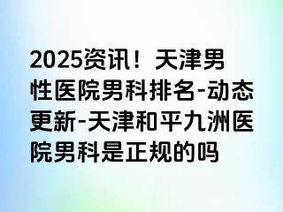 2025资讯！天津男性医院男科排名-动态更新-天津和平九洲医院男科是正规的吗