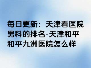 每日更新：天津看医院男科的排名-天津和平和平九洲医院怎么样