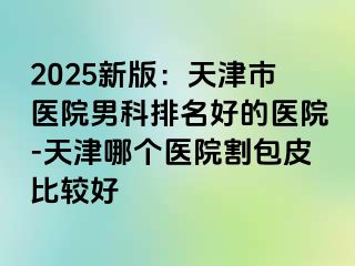 2025新版：天津市医院男科排名好的医院-天津哪个医院割包皮比较好
