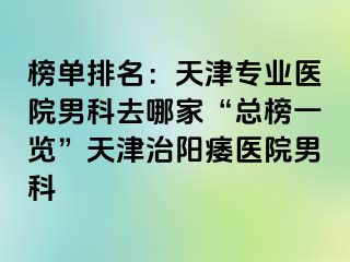 榜单排名：天津专业医院男科去哪家“总榜一览”天津治阳痿医院男科