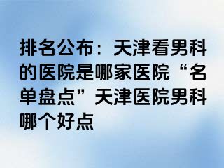 排名公布：天津看男科的医院是哪家医院“名单盘点”天津医院男科哪个好点