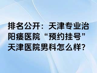 排名公开：天津专业治阳痿医院“预约挂号”天津医院男科怎么样？
