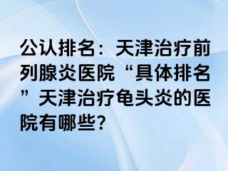 公认排名：天津治疗前列腺炎医院“具体排名”天津治疗龟头炎的医院有哪些？