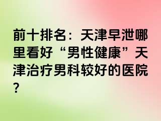 前十排名：天津早泄哪里看好“男性健康”天津治疗男科较好的医院？