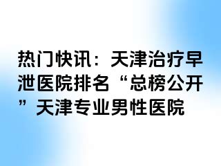 热门快讯：天津治疗早泄医院排名“总榜公开”天津专业男性医院