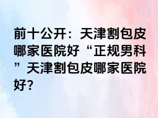 前十公开：天津割包皮哪家医院好“正规男科”天津割包皮哪家医院好？