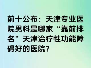 前十公布：天津专业医院男科是哪家“靠前排名”天津治疗性功能障碍好的医院？