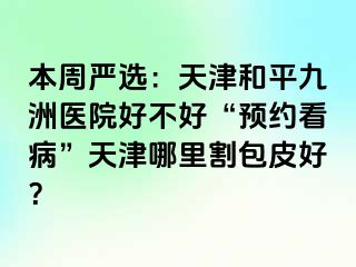 本周严选：天津和平九洲医院好不好“预约看病”天津哪里割包皮好？