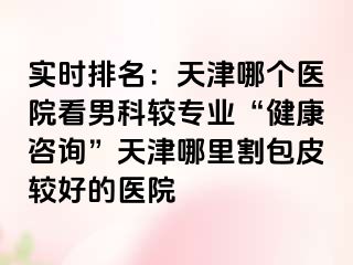 实时排名：天津哪个医院看男科较专业“健康咨询”天津哪里割包皮较好的医院