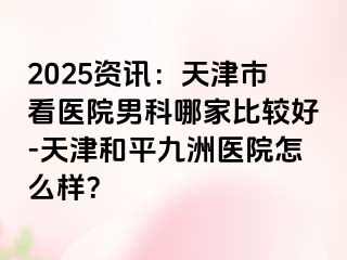 2025资讯：天津市看医院男科哪家比较好-天津和平九洲医院怎么样？