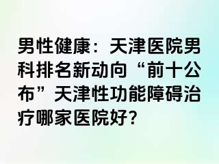 男性健康：天津医院男科排名新动向“前十公布”天津性功能障碍治疗哪家医院好？