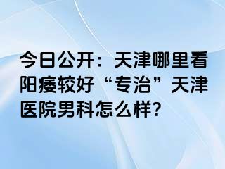 今日公开：天津哪里看阳痿较好“专治”天津医院男科怎么样？