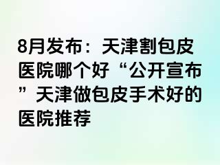 8月发布：天津割包皮医院哪个好“公开宣布”天津做包皮手术好的医院推荐