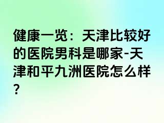 健康一览：天津比较好的医院男科是哪家-天津和平九洲医院怎么样？