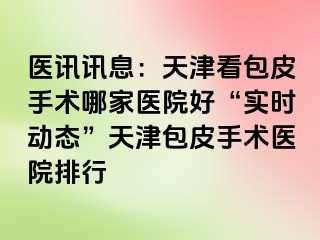 医讯讯息：天津看包皮手术哪家医院好“实时动态”天津包皮手术医院排行