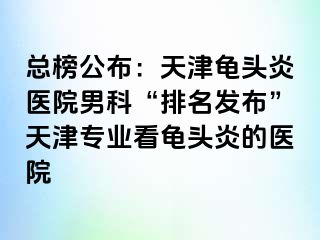 总榜公布：天津龟头炎医院男科“排名发布”天津专业看龟头炎的医院