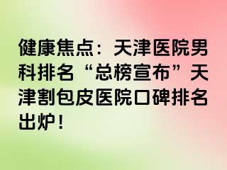 健康焦点：天津医院男科排名“总榜宣布”天津割包皮医院口碑排名出炉！