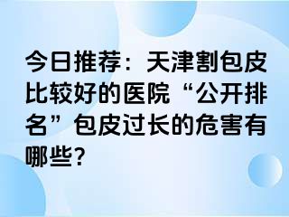 今日推荐：天津割包皮比较好的医院“公开排名”包皮过长的危害有哪些？