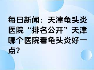 每日新闻：天津龟头炎医院“排名公开”天津哪个医院看龟头炎好一点？