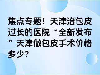 焦点专题！天津治包皮过长的医院“全新发布”天津做包皮手术价格多少？