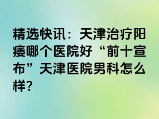 精选快讯：天津治疗阳痿哪个医院好“前十宣布”天津医院男科怎么样？